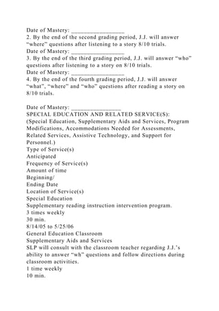 Date of Mastery: _________________
2. By the end of the second grading period, J.J. will answer
“where” questions after listening to a story 8/10 trials.
Date of Mastery: _________________
3. By the end of the third grading period, J.J. will answer “who”
questions after listening to a story on 8/10 trials.
Date of Mastery: _________________
4. By the end of the fourth grading period, J.J. will answer
“what”, “where” and “who” questions after reading a story on
8/10 trials.
Date of Mastery: ________________
SPECIAL EDUCATION AND RELATED SERVICE(S):
(Special Education, Supplementary Aids and Services, Program
Modifications, Accommodations Needed for Assessments,
Related Services, Assistive Technology, and Support for
Personnel.)
Type of Service(s)
Anticipated
Frequency of Service(s)
Amount of time
Beginning/
Ending Date
Location of Service(s)
Special Education
Supplementary reading instruction intervention program.
3 times weekly
30 min.
8/14/05 to 5/25/06
General Education Classroom
Supplementary Aids and Services
SLP will consult with the classroom teacher regarding J.J.’s
ability to answer “wh” questions and follow directions during
classroom activities.
1 time weekly
10 min.
 