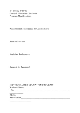 8/14/05 to 5/25/06
General Education Classroom
Program Modifications
Accommodations Needed for Assessments
Related Services
Assistive Technology
Support for Personnel
INDIVIDUALIZED EDUCATION PROGRAM
Students Name:
_J.J._________________________________________________
____________
AREA:
Articulation___________________________________________
___________________
 