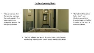 Zodiac Opening Titles
• The font is faded and words do no not have capital letters,
reinforcing the enigmatic coded letters of the Zodiac killer.
• Titles presented after
the opening scene as
the audiences are first
presented to the
antagonist without the
disruption of titles.
• The faded white colour
helps signify and
illustrate something
from the past as the film
is based on the story of
the Zodiac killer.
 