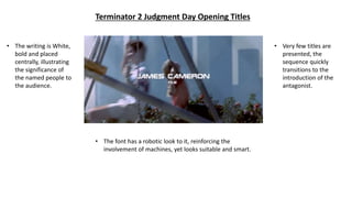 Terminator 2 Judgment Day Opening Titles
• The writing is White,
bold and placed
centrally, illustrating
the significance of
the named people to
the audience.
• The font has a robotic look to it, reinforcing the
involvement of machines, yet looks suitable and smart.
• Very few titles are
presented, the
sequence quickly
transitions to the
introduction of the
antagonist.
 