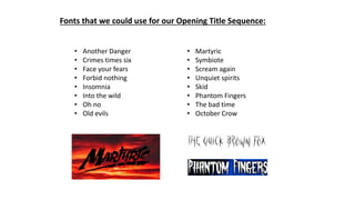 Fonts that we could use for our Opening Title Sequence:
• Another Danger
• Crimes times six
• Face your fears
• Forbid nothing
• Insomnia
• Into the wild
• Oh no
• Old evils
• Martyric
• Symbiote
• Scream again
• Unquiet spirits
• Skid
• Phantom Fingers
• The bad time
• October Crow
 