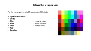 Colours that we could use:
For the horror genre, suitable colours would include:
• Light/blurred white
• White
• Silver
• Black
• Grey
• Red
• Dark Red
• Green (at times)
• Yellow (at times)
• Pink (at times)
 