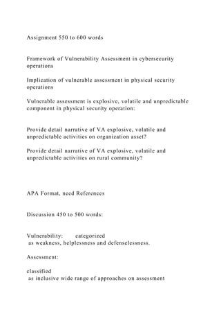 Assignment 550 to 600 words
Framework of Vulnerability Assessment in cybersecurity
operations
Implication of vulnerable assessment in physical security
operations
Vulnerable assessment is explosive, volatile and unpredictable
component in physical security operation:
Provide detail narrative of VA explosive, volatile and
unpredictable activities on organization asset?
Provide detail narrative of VA explosive, volatile and
unpredictable activities on rural community?
APA Format, need References
Discussion 450 to 500 words:
Vulnerability: categorized
as weakness, helplessness and defenselessness.
Assessment:
classified
as inclusive wide range of approaches on assessment
 