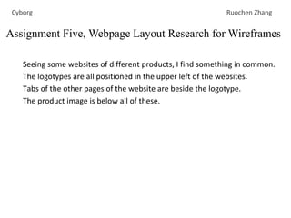 Seeing some websites of different products, I find something in common.
The logotypes are all positioned in the upper left of the websites.
Tabs of the other pages of the website are beside the logotype.
The product image is below all of these.
Assignment Five, Webpage Layout Research for Wireframes
Cyborg Ruochen Zhang
 