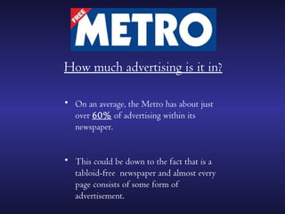 How much advertising is it in?

• On an average, the Metro has about just
  over 60% of advertising within its
  newspaper.


• This could be down to the fact that is a
  tabloid-free newspaper and almost every
  page consists of some form of
  advertisement.
 