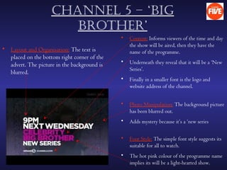 chAnnel 5 – ‘Big
                       Brother’
                                             •   Content: Informs viewers of the time and day
                                                 the show will be aired, then they have the
• Layout and Organisation: The text is           name of the programme.
  placed on the bottom right corner of the
                                             •   Underneath they reveal that it will be a ‘New
  advert. The picture in the background is
                                                 Series’.
  blurred.
                                             •   Finally in a smaller font is the logo and
                                                 website address of the channel.


                                             •   Photo Manipulation: The background picture
                                                 has been blurred out.
                                             •   Adds mystery because it’s a ‘new series

                                             •   Font Style: The simple font style suggests its
                                                 suitable for all to watch.
                                             •   The hot pink colour of the programme name
                                                 implies its will be a light-hearted show.
 