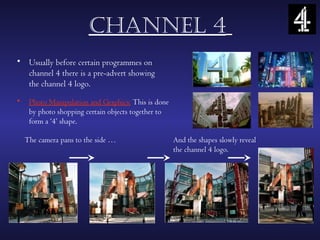chAnnel 4
• Usually before certain programmes on
  channel 4 there is a pre-advert showing
  the channel 4 logo.
•    Photo Manipulation and Graphics: This is done
     by photo shopping certain objects together to
     form a ‘4’ shape.

    The camera pans to the side …                    And the shapes slowly reveal
                                                     the channel 4 logo.
 