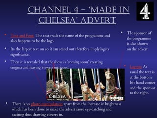 chAnnel 4 – ‘mAde in
                 chelseA’ Advert
                                                                       • The sponsor of
• Text and Font: The text reads the name of the programme and
                                                                         the programme
  also happens to be the logo.
                                                                         is also shown
• Its the largest text on so it can stand out therefore implying its     on the advert.
  significance.
• Then it is revealed that the show is ‘coming soon’ creating
  enigma and leaving viewers intrigued.                                  • Layout: As
                                                                           usual the text is
                                                                           at the bottom
                                                                           left hand corner
                                                                           and the sponsor
                                                                           to the right.

• There is no photo manipulation apart from the increase in brightness
  which has been done to make the advert more eye-catching and
  exciting thus drawing viewers in.
 