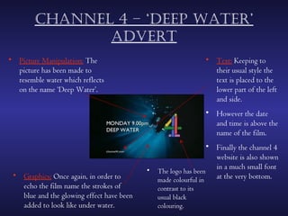 chAnnel 4 – ‘deep wAter’
               Advert
• Picture Manipulation: The                                      • Text: Keeping to
  picture has been made to                                         their usual style the
  resemble water which reflects                                    text is placed to the
  on the name ‘Deep Water’.                                        lower part of the left
                                                                   and side.
                                                                 • However the date
                                                                   and time is above the
                                                                   name of the film.
                                                                 • Finally the channel 4
                                                                   website is also shown
                                           •                       in a much small font
                                               The logo has been
 • Graphics: Once again, in order to                               at the very bottom.
                                               made colourful in
   echo the film name the strokes of           contrast to its
   blue and the glowing effect have been       usual black
   added to look like under water.             colouring.
 