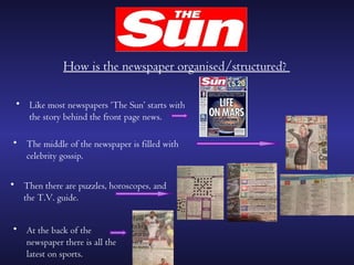How is the newspaper organised/structured?

 • Like most newspapers ‘The Sun’ starts with
   the story behind the front page news.

• The middle of the newspaper is filled with
  celebrity gossip.

• Then there are puzzles, horoscopes, and
  the T.V. guide.


• At the back of the
  newspaper there is all the
  latest on sports.
 