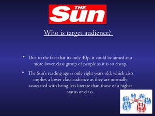 Who is target audience?


• Due to the fact that its only 40p, it could be aimed at a
    more lower class group of people as it is so cheap.
• The Sun’s reading age is only eight years old, which also
     implies a lower class audience as they are normally
  associated with being less literate than those of a higher
                        status or class.
 