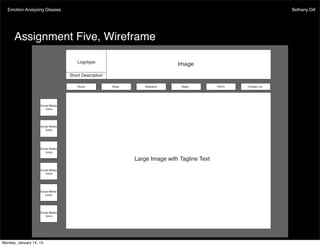 Emotion-Analyzing Glasses                                                                                Bethany Dill




      Assignment Five, Wireframe

                                      Logotype
                                                                              Image
                                   Short Description

                                      About            Shop       Research      News          Contact Us




                    Social Media
                       Icons




                    Social Media
                       Icons




                    Social Media
                       Icons

                                                              Large Image with Tagline Text
                    Social Media
                       Icons




                    Social Media
                       Icons




                    Social Media
                       Icons




Monday, January 14, 13
 