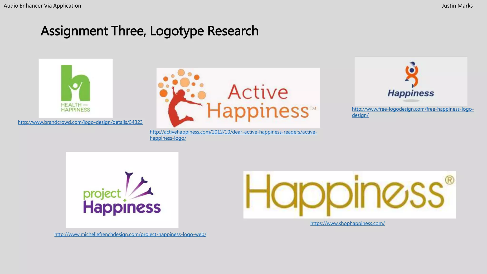 Audio Enhancer Via Application Justin Marks
Assignment Three, Logotype Research
http://www.brandcrowd.com/logo-design/details/54323
http://www.michellefrenchdesign.com/project-happiness-logo-web/
https://www.shophappiness.com/
http://activehappiness.com/2012/10/dear-active-happiness-readers/active-
happiness-logo/
http://www.free-logodesign.com/free-happiness-logo-
design/
 