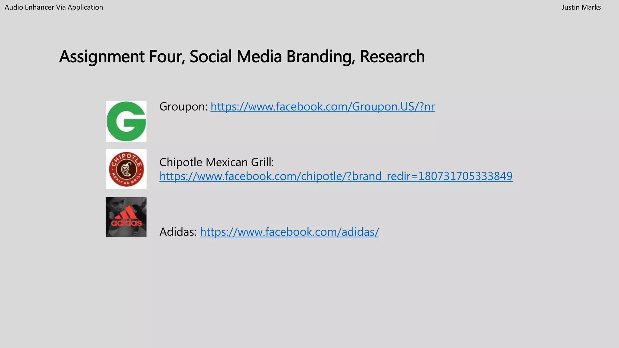 Audio Enhancer Via Application Justin Marks
Assignment Four, Social Media Branding, Research
Groupon: https://www.facebook.com/Groupon.US/?nr
Chipotle Mexican Grill:
https://www.facebook.com/chipotle/?brand_redir=180731705333849
Adidas: https://www.facebook.com/adidas/
 