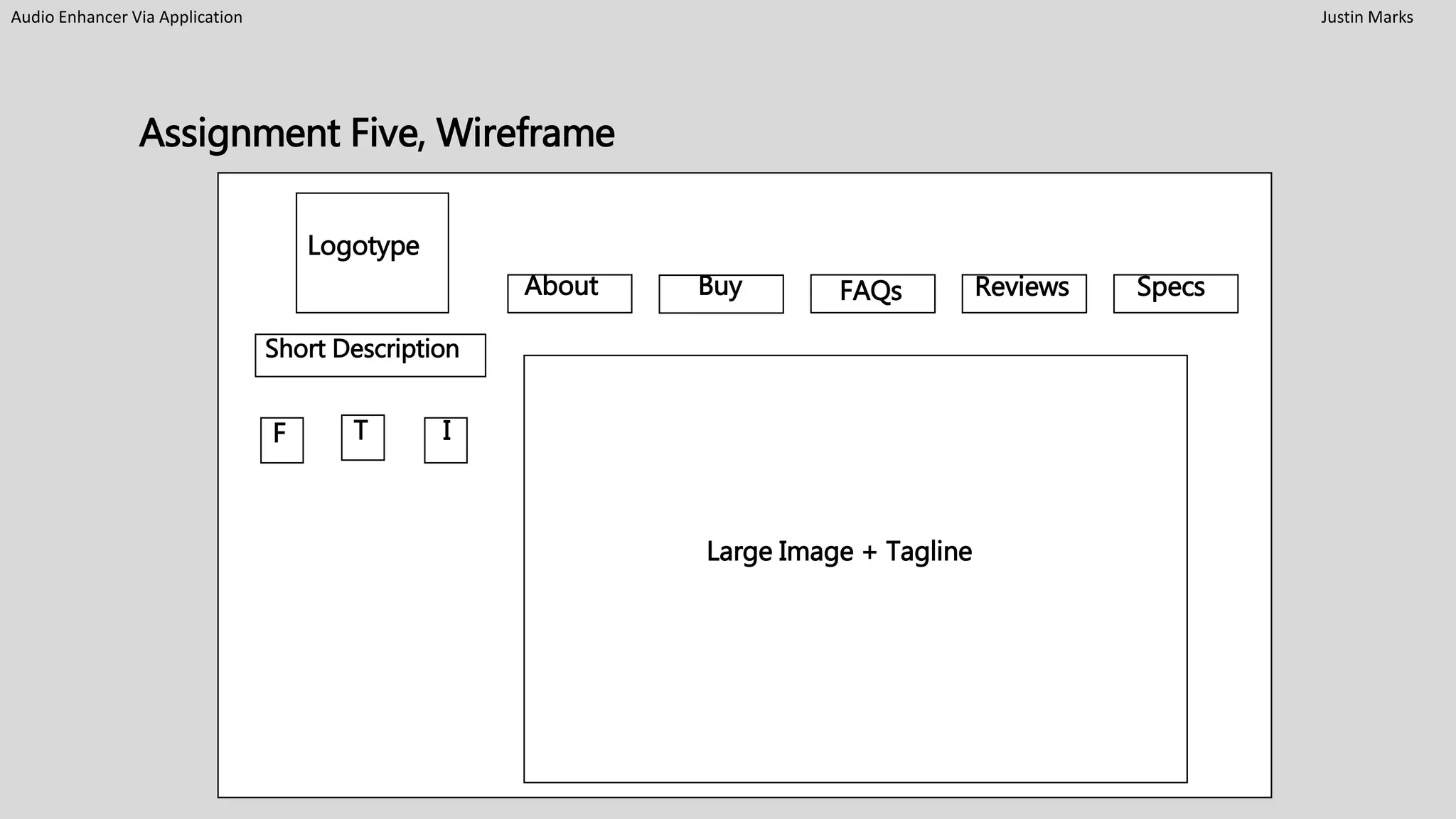 Assignment Five, Wireframe
Audio Enhancer Via Application Justin Marks
Short
Logotype
Short Description
Large Image + Tagline
F T I
About Buy FAQs Reviews Specs
 