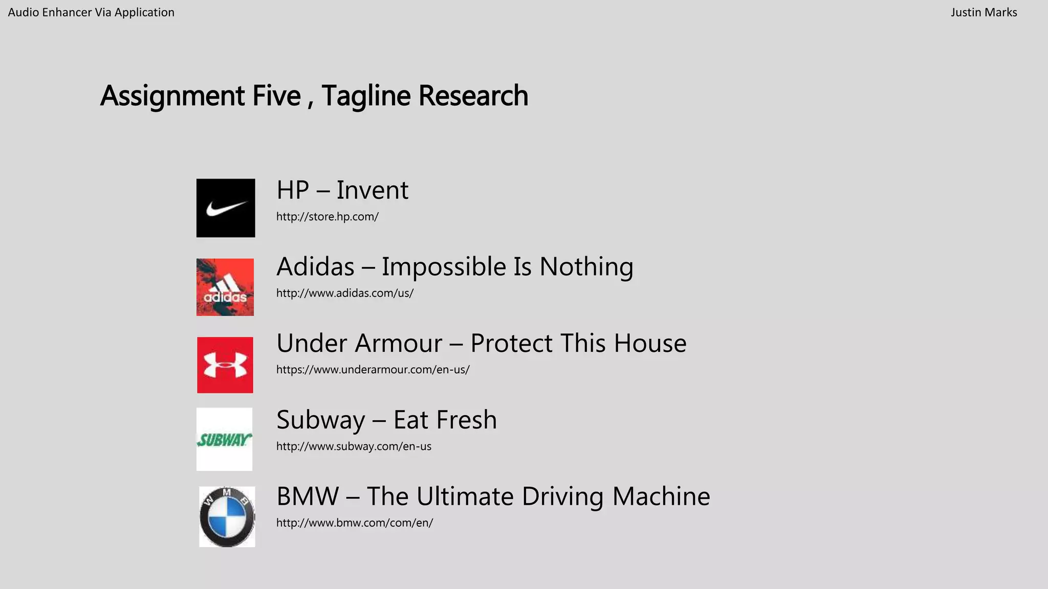 Audio Enhancer Via Application Justin Marks
Assignment Five , Tagline Research
HP – Invent
http://store.hp.com/
Adidas – Impossible Is Nothing
http://www.adidas.com/us/
Under Armour – Protect This House
https://www.underarmour.com/en-us/
Subway – Eat Fresh
http://www.subway.com/en-us
BMW – The Ultimate Driving Machine
http://www.bmw.com/com/en/
 