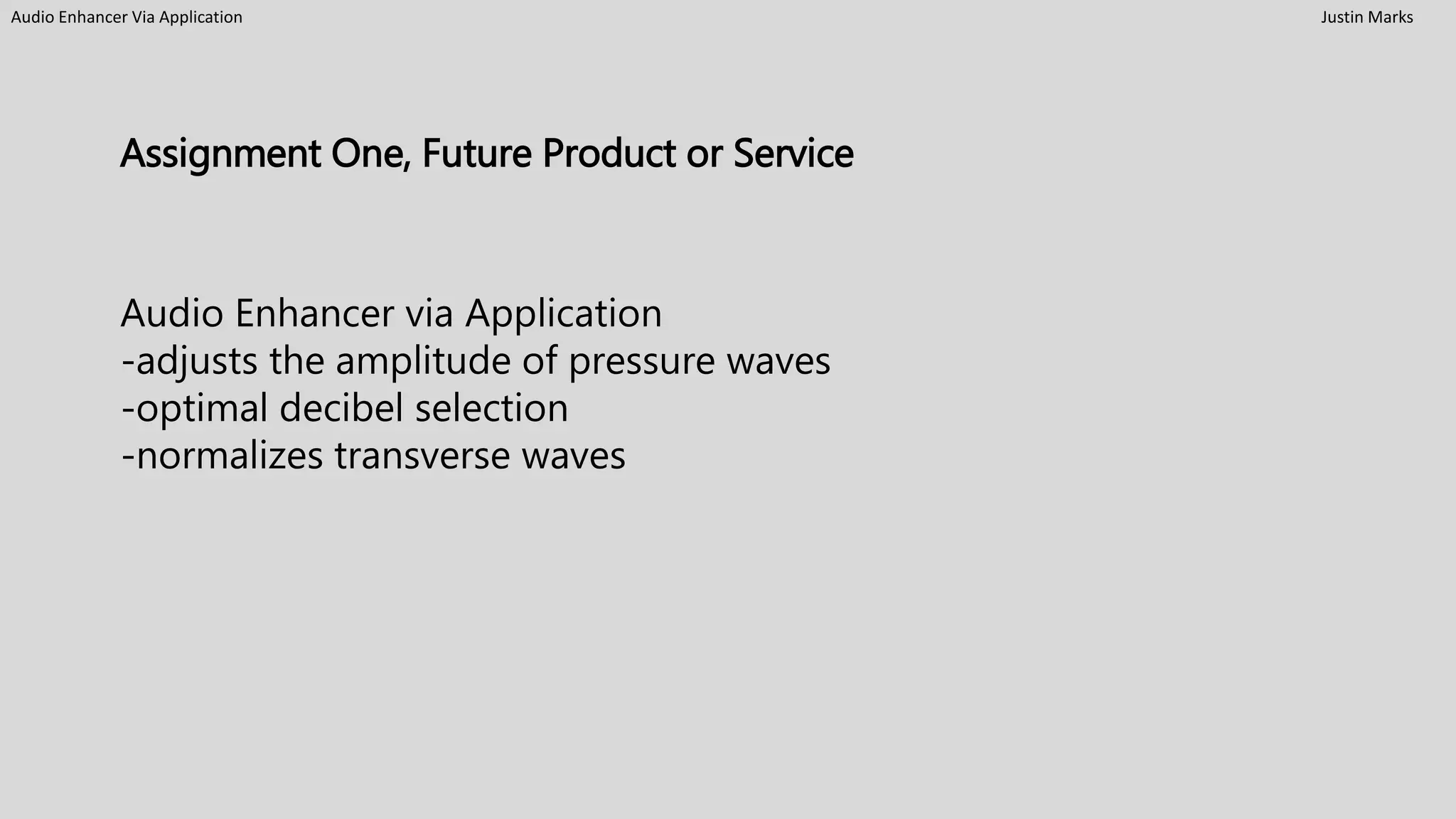 Audio Enhancer Via Application Justin Marks
Assignment One, Future Product or Service
Audio Enhancer via Application
-adjusts the amplitude of pressure waves
-optimal decibel selection
-normalizes transverse waves
 