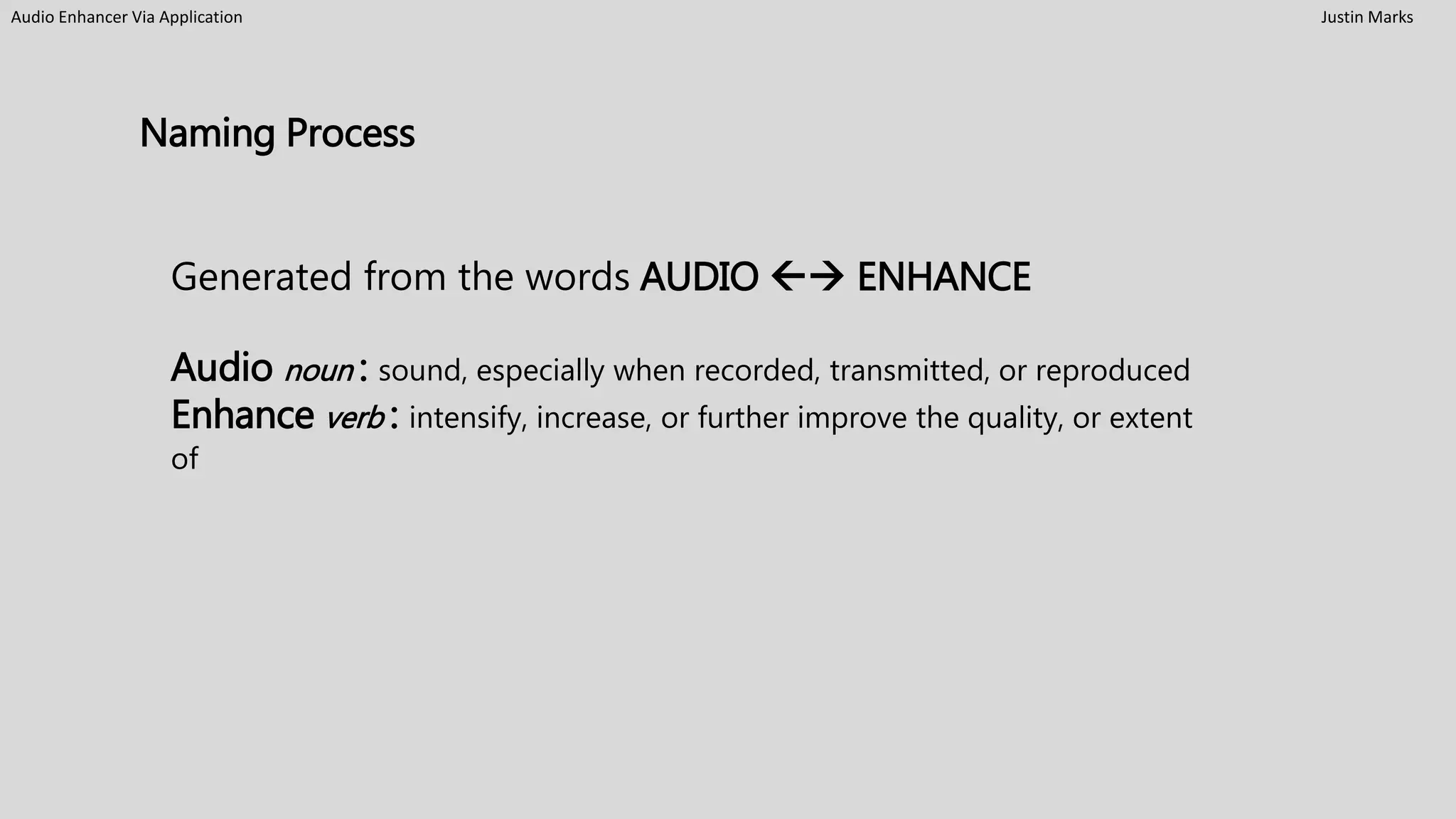 Audio Enhancer Via Application Justin Marks
Naming Process
Generated from the words AUDIO  ENHANCE
Audio noun : sound, especially when recorded, transmitted, or reproduced
Enhance verb : intensify, increase, or further improve the quality, or extent
of
 