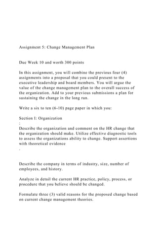 Assignment 5: Change Management Plan
Due Week 10 and worth 300 points
In this assignment, you will combine the previous four (4)
assignments into a proposal that you could present to the
executive leadership and board members. You will argue the
value of the change management plan to the overall success of
the organization. Add to your previous submissions a plan for
sustaining the change in the long run.
Write a six to ten (6-10) page paper in which you:
Section I: Organization
:
Describe the organization and comment on the HR change that
the organization should make. Utilize effective diagnostic tools
to assess the organizations ability to change. Support assertions
with theoretical evidence
.
Describe the company in terms of industry, size, number of
employees, and history.
Analyze in detail the current HR practice, policy, process, or
procedure that you believe should be changed.
Formulate three (3) valid reasons for the proposed change based
on current change management theories.
 