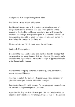 Assignment 5: Change Management Plan
Due Week 10 and worth 300 points
In this assignment, you will combine the previous four (4)
assignments into a proposal that you could present to the
executive leadership and board members. You will argue the
value of the change management plan to the overall success of
the organization. Add to your previous submissions a plan for
sustaining the change in the long run.
Write a six to ten (6-10) page paper in which you:
Section I: Organization
:
Describe the organization and comment on the HR change that
the organization should make. Utilize effective diagnostic tools
to assess the organizations ability to change. Support assertions
with theoretical evidence
.
Describe the company in terms of industry, size, number of
employees, and history.
Analyze in detail the current HR practice, policy, process, or
procedure that you believe should be changed.
Formulate three (3) valid reasons for the proposed change based
on current change management theories.
Appraise the diagnostic tools that you can use to determine an
organization’s readiness for change. Propose two (2) diagnostic
 