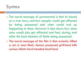Syntax
   The moral message of paranormal is that its based
    on a true story, and how people would get affected
    by being possessed and what would end up
    happening to them. However it also shows how close
    ones would also get affected and feel, during, and
    after the bad situation of Katie being possessed.
   The moral message of the film is that curiosity killed
    a cat or most likely demon possessed girlfriend kills
    curious idiotic hard headed boyfriend
 