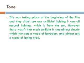 Tone
   This was taking place at the beginning of the film
    and they didn't use any artificial lighting it was all
    natural lighting, which is from the sun. However
    there wasn't that much sunlight it was almost cloudy
    which then sets a mood of boredom, and almost sets
    a scene of being tired.
 
