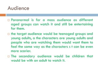 Audience
   Paranormal is for a mass audience as different
    aged groups can watch it and still be entertaining
    for them.
   the target audience would be teenaged groups and
    young adults, a the characters are young adults and
    people who are watching them would want them to
    feel the same way as the characters s t can be even
    more scarier.
   The secondary audience would be children that
    would be with an adult to watch it.
 