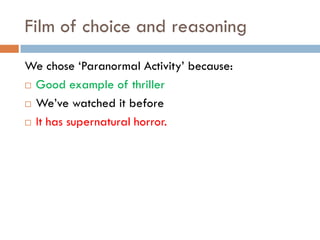 Film of choice and reasoning
We chose ‘Paranormal Activity’ because:
 Good example of thriller

 We’ve watched it before

 It has supernatural horror.
 