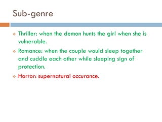Sub-genre
   Thriller: when the demon hunts the girl when she is
    vulnerable.
   Romance: when the couple would sleep together
    and cuddle each other while sleeping sign of
    protection.
   Horror: supernatural occurance.
 