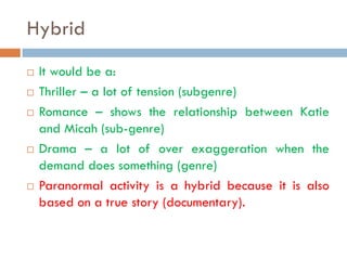 Hybrid
   It would be a:
   Thriller – a lot of tension (subgenre)
   Romance – shows the relationship between Katie
    and Micah (sub-genre)
   Drama – a lot of over exaggeration when the
    demand does something (genre)
   Paranormal activity is a hybrid because it is also
    based on a true story (documentary).
 