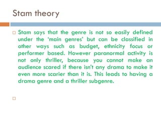 Stam theory
   Stam says that the genre is not so easily defined
    under the ‘main genres’ but can be classified in
    other ways such as budget, ethnicity focus or
    performer based. However paranormal activity is
    not only thriller, because you cannot make an
    audience scared if there isn’t any drama to make it
    even more scarier than it is. This leads to having a
    drama genre and a thriller subgenre.


 