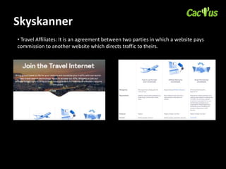 Skyskanner
• Travel Affiliates: It is an agreement between two parties in which a website pays
commission to another website which directs traffic to theirs.
 