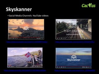 Skyskanner
• Social Media Channels: YouTube videos
https://www.youtube.com/watch?v=MLMRFYHyYpo https://www.youtube.com/watch?v=iThKvYn4TSU
https://www.youtube.com/watch?v=9CvWAUcNDDw https://www.youtube.com/watch?v=L_x3TWHKPK8
 