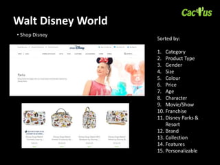 Walt Disney World
• Shop Disney
Sorted by:
1. Category
2. Product Type
3. Gender
4. Size
5. Colour
6. Price
7. Age
8. Character
9. Movie/Show
10. Franchise
11. Disney Parks &
Resort
12. Brand
13. Collection
14. Features
15. Personalizable
 