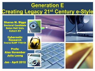 Generation E
Creating Legacy 21st Century e-Style
Sharon M. Biggs
Doctoral Candidate
 Seton Hall Univ.
    Cohort XV


   Cybernetic
    Research
Course ELMP 7768 EX


      Profs:
 Alan November
   Julia Leong

 Jan - April 2012
 