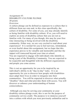 Assignment #5:
DISABILITY CULTURE PLUNGE
20 points
Overview:
A culture plunge can be defined as exposure to a culture that is
different from our own and, in this class specifically, the
culture of disability. For some of you, you may already identify
as being familiar with disability culture. If so, you will need to
explore an arena of disability culture that you are not as
familiar with. For many of you though, this may be your first
time interacting or being involved with the disability
community. Either way, we are very excited to read about your
experiences! It is normal for you to feel nervous, intimidated,
or even fearful about this assignment, but we hope that this
experience proves to be valuable and memorable and that the
impact will transcend beyond your time at school.
You are required to engage with individuals who identify as
being a part of the Disability Community. You are expected to
be respectful and thoughtful with the different organizations
and people you come across.
This is not an opportunity for you to be inspired by an
individual's ability to do “day-to-day” tasks. It is an
opportunity for you to discover how people with disabilities
must adapt their lives in order to integrate into their
communities. You will be expected to discover what actually
“disables” them and what provides them with access. You will
discover or enhance your understanding of human
connectedness.
Although you may be serving your community at your
disability culture plunge event, this is not for the purpose of
community service credit. The purpose is to immerse yourself
into a culture with which you were previously unfamiliar and to
 
