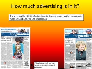 How much advertising is in it?
There is roughly 15-20% of advertising in this newspaper, as they concentrate
more on sending news and information.




                           They have a small space at
                           the bottom hand corner of
                           the page.
 