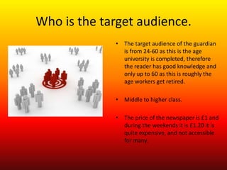 Who is the target audience.
             • The target audience of the guardian
               is from 24-60 as this is the age
               university is completed, therefore
               the reader has good knowledge and
               only up to 60 as this is roughly the
               age workers get retired.

             • Middle to higher class.

             • The price of the newspaper is £1 and
               during the weekends it is £1.20 it is
               quite expensive, and not accessible
               for many.
 