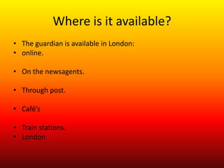 Where is it available?
• The guardian is available in London:
• online.

• On the newsagents.

• Through post.

• Café’s

• Train stations.
• London
 
