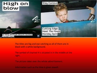 The titles are big and eye catching as all of them are in
black with a white background.

The symbol of channel 4 is situated in in the middle at the
right.

The picture takes over the whole advertisement.

Information such as the time is given aswell.
 