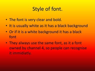 Style of font.
• The font is very clear and bold.
• It is usually white as it has a black background
• Or if it is a white background it has a black
  font
• They always use the same font, as it a font
  owned by channel 4, so people can recognise
  it immidiatly.
 