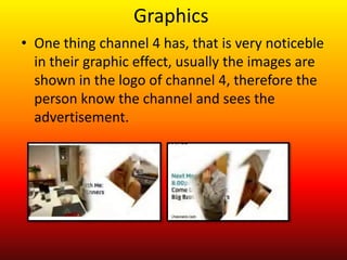 Graphics
• One thing channel 4 has, that is very noticeble
  in their graphic effect, usually the images are
  shown in the logo of channel 4, therefore the
  person know the channel and sees the
  advertisement.
 