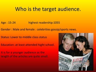 Who is the target audience.

Age : 15-24           highest readership:1055

Gender : Male and female : celebrities gossip/sports news.

Status: Lower to middle class status

Education: at least attended hight school.

It is for a younger audience as the
length of the articles are quite small.
 
