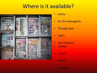 Where is it available?
             • online.

             • On the newsagents.

             • Through post.

             • Café’s

             • Train stations.
             • London

             • Ireland

             • Poland

             • Scotland
 