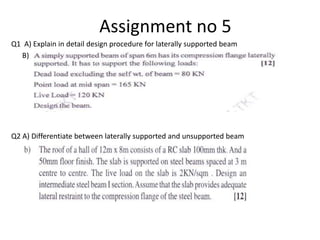 Assignment no 5
Q1 A) Explain in detail design procedure for laterally supported beam
B)
Q2 A) Differentiate between laterally supported and unsupported beam
 