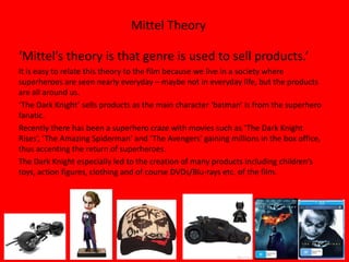 Mittel Theory

‘Mittel’s theory is that genre is used to sell products.’
It is easy to relate this theory to the film because we live in a society where
superheroes are seen nearly everyday – maybe not in everyday life, but the products
are all around us.
‘The Dark Knight’ sells products as the main character ‘batman’ is from the superhero
fanatic.
Recently there has been a superhero craze with movies such as ‘The Dark Knight
Rises’, ‘The Amazing Spiderman’ and ‘The Avengers’ gaining millions in the box office,
thus accenting the return of superheroes.
The Dark Knight especially led to the creation of many products including children’s
toys, action figures, clothing and of course DVDs/Blu-rays etc. of the film.
 