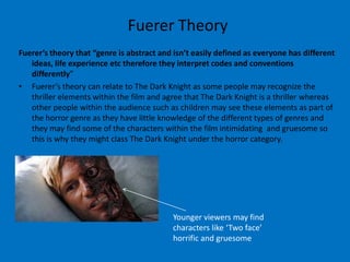 Fuerer Theory
Fuerer’s theory that “genre is abstract and isn’t easily defined as everyone has different
   ideas, life experience etc therefore they interpret codes and conventions
   differently”
• Fuerer’s theory can relate to The Dark Knight as some people may recognize the
   thriller elements within the film and agree that The Dark Knight is a thriller whereas
   other people within the audience such as children may see these elements as part of
   the horror genre as they have little knowledge of the different types of genres and
   they may find some of the characters within the film intimidating and gruesome so
   this is why they might class The Dark Knight under the horror category.




                                           Younger viewers may find
                                           characters like ‘Two face’
                                           horrific and gruesome
 