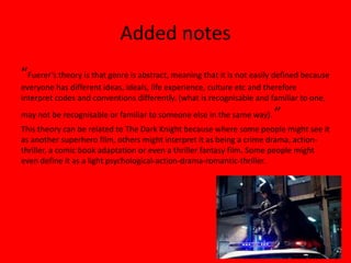 Added notes
“Fuerer’s theory is that genre is abstract, meaning that it is not easily defined because
everyone has different ideas, ideals, life experience, culture etc and therefore
interpret codes and conventions differently. (what is recognisable and familiar to one,
may not be recognisable or familiar to someone else in the same way).    ”
This theory can be related to The Dark Knight because where some people might see it
as another superhero film, others might interpret it as being a crime drama, action-
thriller, a comic book adaptation or even a thriller fantasy film. Some people might
even define it as a light psychological-action-drama-romantic-thriller.
 