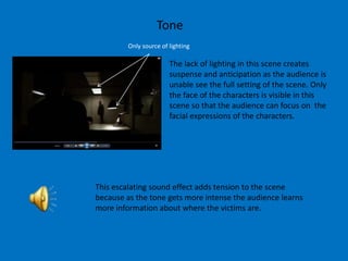 Tone
         Only source of lighting

                        The lack of lighting in this scene creates
                        suspense and anticipation as the audience is
                        unable see the full setting of the scene. Only
                        the face of the characters is visible in this
                        scene so that the audience can focus on the
                        facial expressions of the characters.




This escalating sound effect adds tension to the scene
because as the tone gets more intense the audience learns
more information about where the victims are.
 