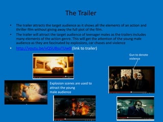 The Trailer
•   The trailer attracts the target audience as it shows all the elements of an action and
    thriller film without giving away the full plot of the film.
•   The trailer will attract the target audience of teenager males as the trailers includes
    many elements of the action genre. This will get the attention of the young male
    audience as they are fascinated by explosions, car chases and violence
•   http://youtu.be/yQ5U8suTUw0 (link to trailer)
                                                                               Gun to denote
                                                                               violence




                          Explosion scenes are used to
                          attract the young
                          male audience
 